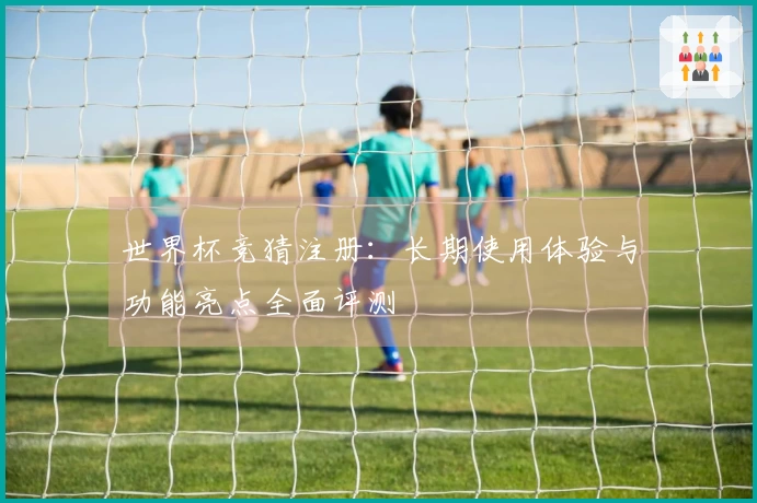 世界杯竞猜注册：长期使用体验与功能亮点全面评测